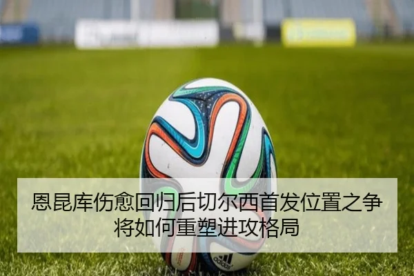 恩昆库伤愈回归后切尔西首发位置之争将如何重塑进攻格局