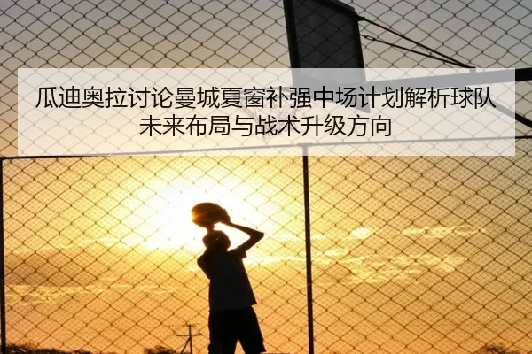 瓜迪奥拉讨论曼城夏窗补强中场计划解析球队未来布局与战术升级方向