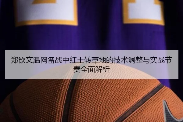 郑钦文温网备战中红土转草地的技术调整与实战节奏全面解析