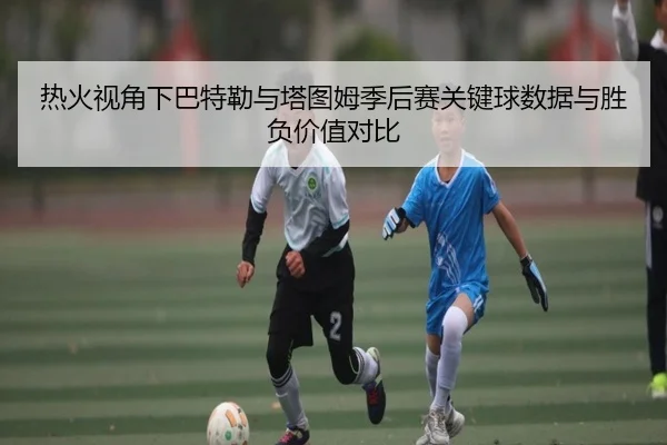 热火视角下巴特勒与塔图姆季后赛关键球数据与胜负价值对比