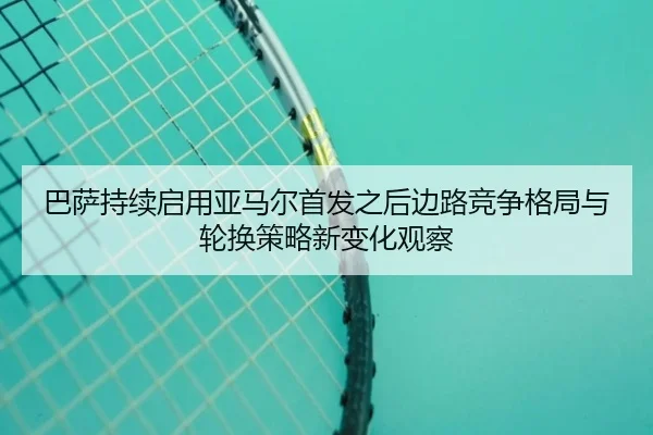 巴萨持续启用亚马尔首发之后边路竞争格局与轮换策略新变化观察