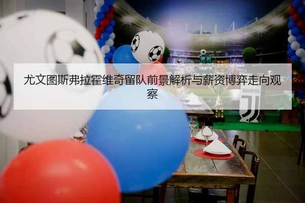 尤文图斯弗拉霍维奇留队前景解析与薪资博弈走向观察